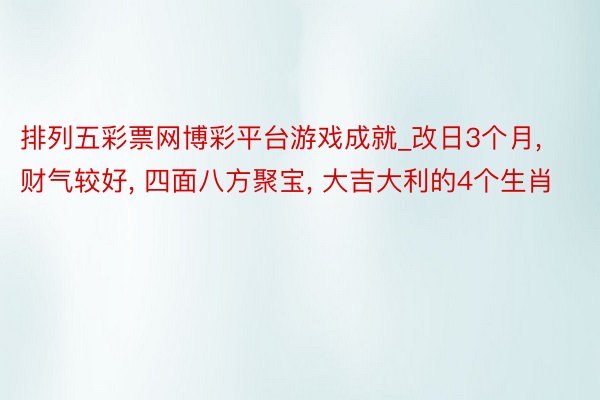 排列五彩票网博彩平台游戏成就_改日3个月, 财气较好, 四面八方聚宝, 大吉大利的4个生肖