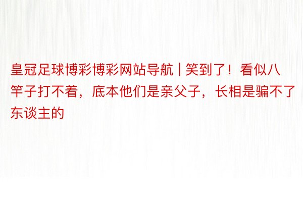 皇冠足球博彩博彩网站导航 | 笑到了！看似八竿子打不着，底本他们是亲父子，长相是骗不了东谈主的