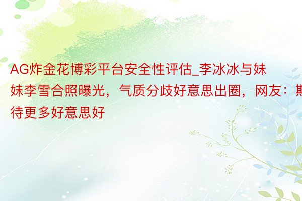 AG炸金花博彩平台安全性评估_李冰冰与妹妹李雪合照曝光，气质分歧好意思出圈，网友：期待更多好意思好