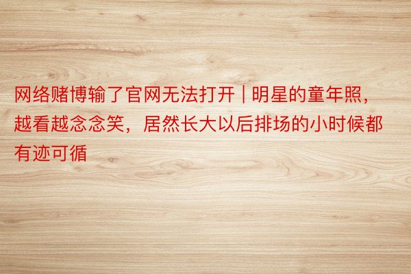 网络赌博输了官网无法打开 | 明星的童年照，越看越念念笑，居然长大以后排场的小时候都有迹可循