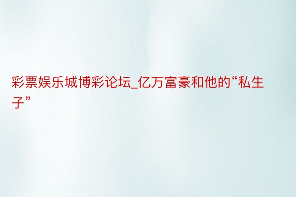 彩票娱乐城博彩论坛_亿万富豪和他的“私生子”