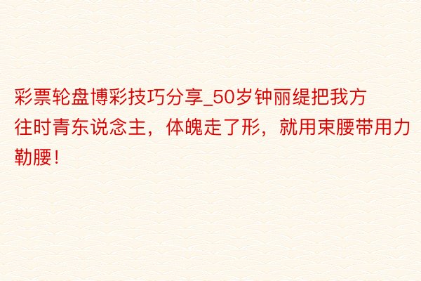 彩票轮盘博彩技巧分享_50岁钟丽缇把我方往时青东说念主，体魄走了形，就用束腰带用力勒腰！