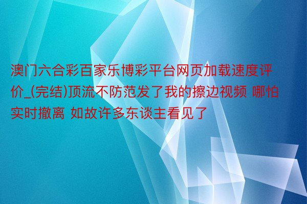 澳门六合彩百家乐博彩平台网页加载速度评价_(完结)顶流不防范发了我的擦边视频 哪怕实时撤离 如故许多东谈主看见了