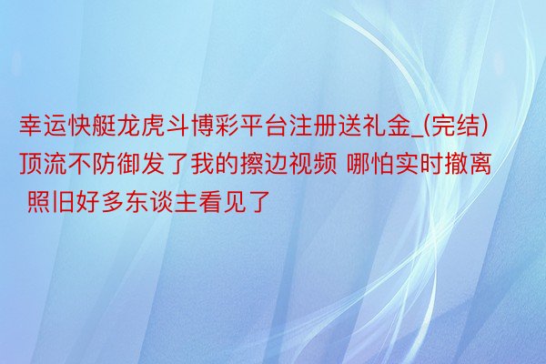 幸运快艇龙虎斗博彩平台注册送礼金_(完结)顶流不防御发了我的擦边视频 哪怕实时撤离 照旧好多东谈主看见了