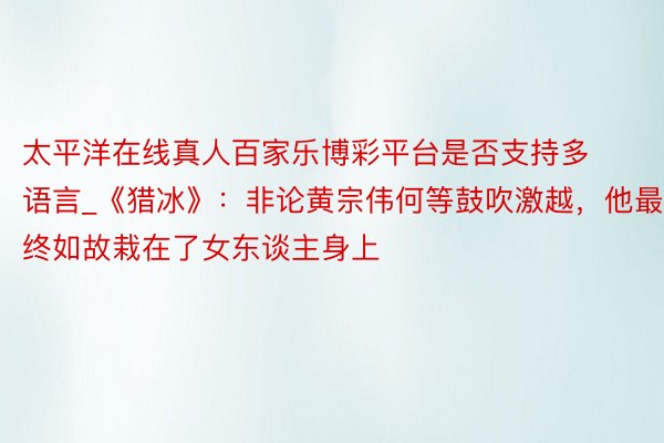 太平洋在线真人百家乐博彩平台是否支持多语言_《猎冰》：非论黄宗伟何等鼓吹激越，他最终如故栽在了女东谈主身上