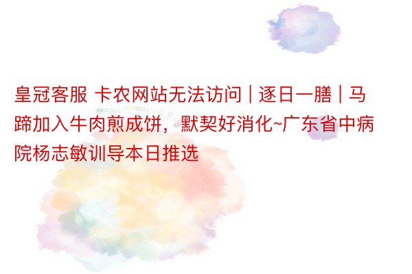 皇冠客服 卡农网站无法访问 | 逐日一膳 | 马蹄加入牛肉煎成饼，默契好消化~广东省中病院杨志敏训导本日推选