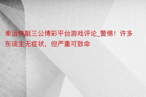 幸运快艇三公博彩平台游戏评论_警惕！许多东谈主无症状，但严重可致命