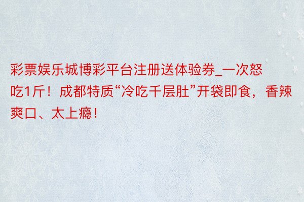 彩票娱乐城博彩平台注册送体验券_一次怒吃1斤！成都特质“冷吃千层肚”开袋即食，香辣爽口、太上瘾！