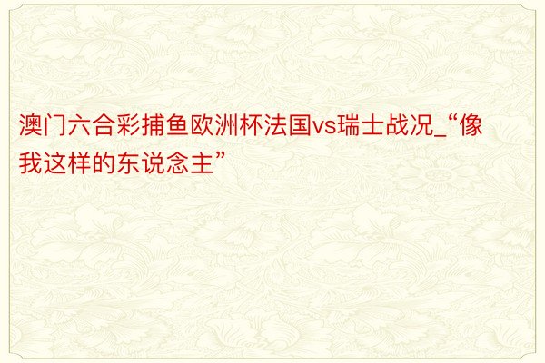 澳门六合彩捕鱼欧洲杯法国vs瑞士战况_“像我这样的东说念主”
