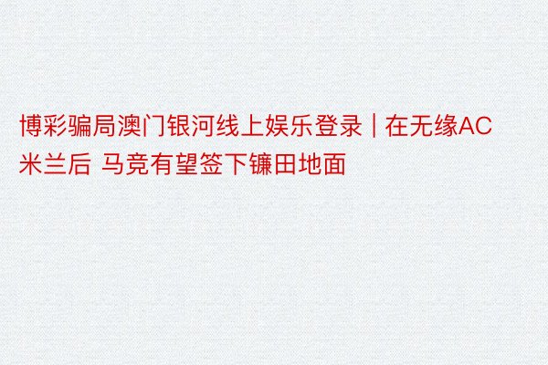 博彩骗局澳门银河线上娱乐登录 | 在无缘AC米兰后 马竞有望签下镰田地面