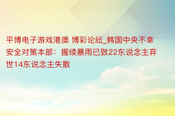 平博电子游戏港澳 博彩论纭_韩国中央不幸安全对策本部：握续暴雨已致22东说念主弃世14东说念主失散