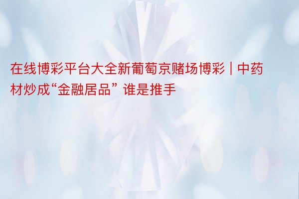 在线博彩平台大全新葡萄京赌场博彩 | 中药材炒成“金融居品” 谁是推手
