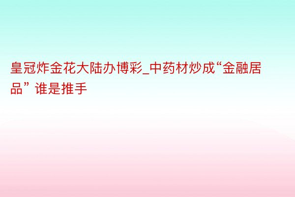 皇冠炸金花大陆办博彩_中药材炒成“金融居品” 谁是推手