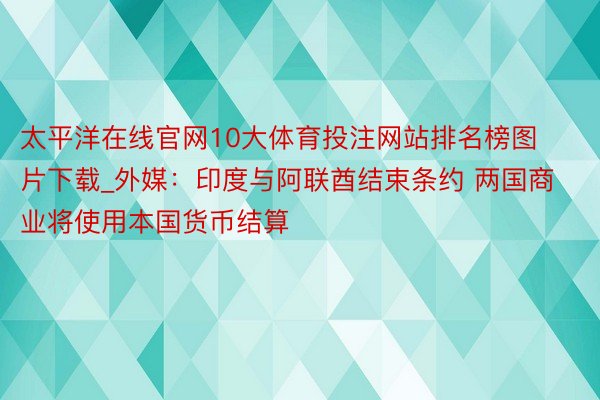 太平洋在线官网10大体育投注网站排名榜图片下载_外媒：印度与阿联酋结束条约 两国商业将使用本国货币结算