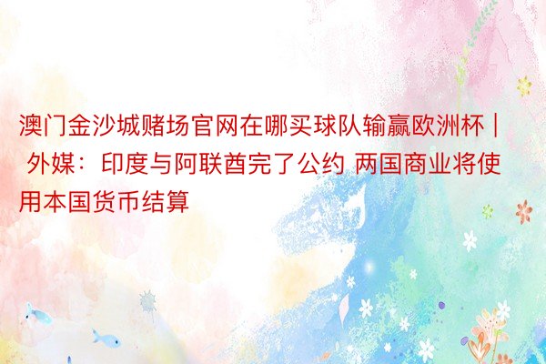 澳门金沙城赌场官网在哪买球队输赢欧洲杯 | 外媒：印度与阿联酋完了公约 两国商业将使用本国货币结算