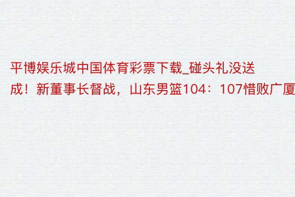 平博娱乐城中国体育彩票下载_碰头礼没送成！新董事长督战，山东男篮104：107惜败广厦