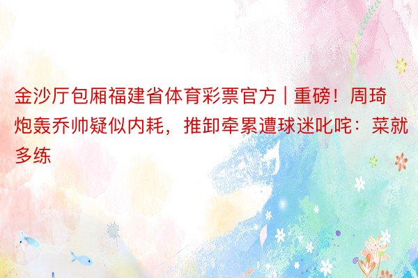 金沙厅包厢福建省体育彩票官方 | 重磅！周琦炮轰乔帅疑似内耗，推卸牵累遭球迷叱咤：菜就多练