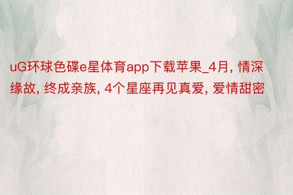 uG环球色碟e星体育app下载苹果_4月, 情深缘故, 终成亲族, 4个星座再见真爱, 爱情甜密
