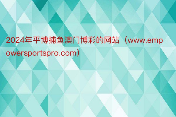 2024年平博捕鱼澳门博彩的网站（www.empowersportspro.com）
