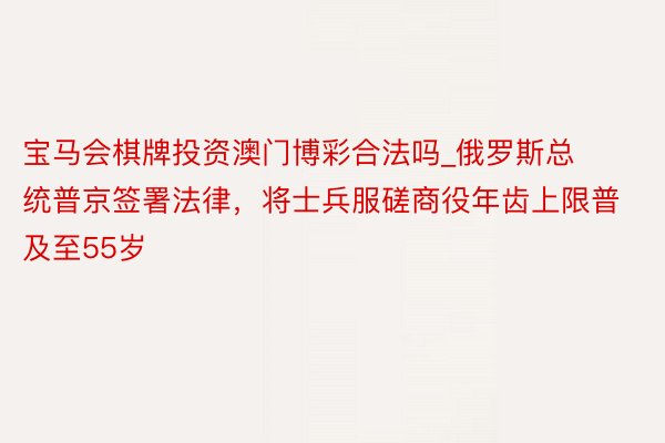 宝马会棋牌投资澳门博彩合法吗_俄罗斯总统普京签署法律，将士兵服磋商役年齿上限普及至55岁