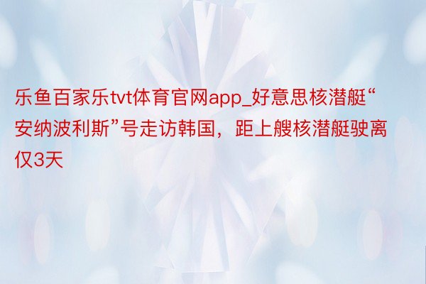 乐鱼百家乐tvt体育官网app_好意思核潜艇“安纳波利斯”号走访韩国，距上艘核潜艇驶离仅3天