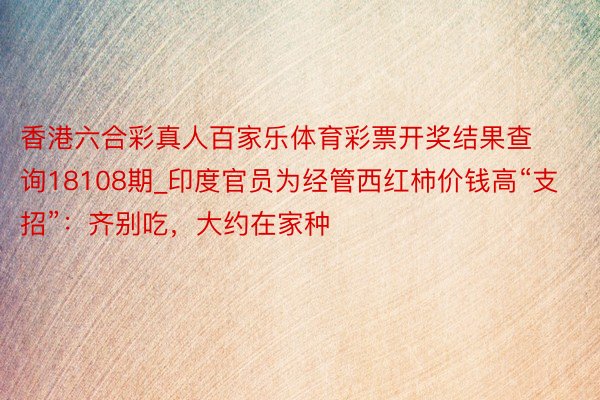 香港六合彩真人百家乐体育彩票开奖结果查询18108期_印度官员为经管西红柿价钱高“支招”：齐别吃，大约在家种