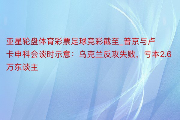 亚星轮盘体育彩票足球竞彩截至_普京与卢卡申科会谈时示意：乌克兰反攻失败，亏本2.6万东谈主