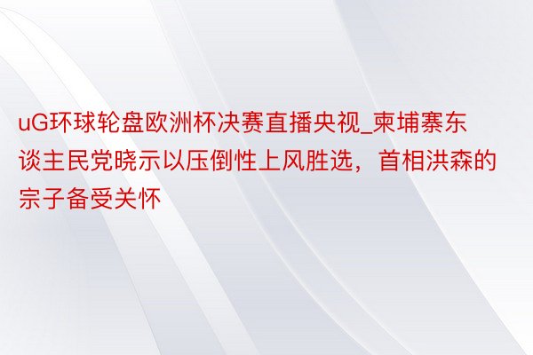 uG环球轮盘欧洲杯决赛直播央视_柬埔寨东谈主民党晓示以压倒性上风胜选，首相洪森的宗子备受关怀