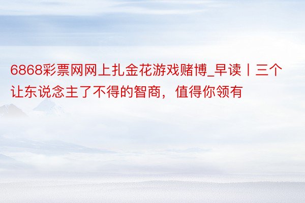 6868彩票网网上扎金花游戏赌博_早读丨三个让东说念主了不得的智商，值得你领有