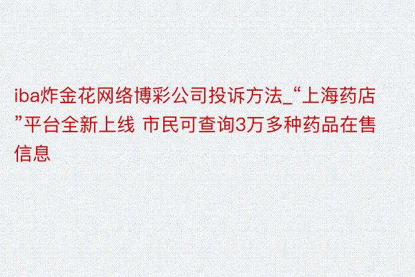 iba炸金花网络博彩公司投诉方法_“上海药店”平台全新上线 市民可查询3万多种药品在售信息
