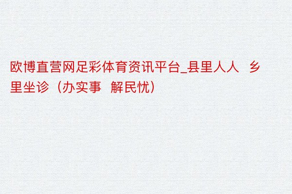 欧博直营网足彩体育资讯平台_县里人人  乡里坐诊（办实事  解民忧）