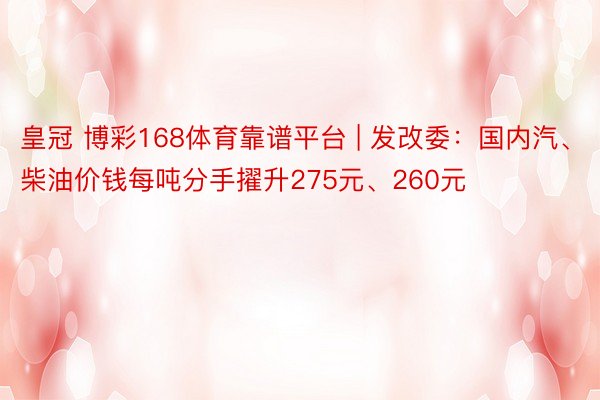 皇冠 博彩168体育靠谱平台 | 发改委：国内汽、柴油价钱每吨分手擢升275元、260元