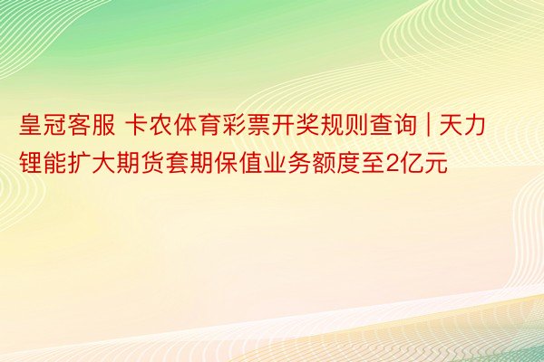 皇冠客服 卡农体育彩票开奖规则查询 | 天力锂能扩大期货套期保值业务额度至2亿元
