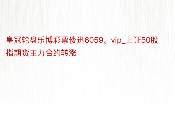皇冠轮盘乐博彩票偻迅6059。vip_上证50股指期货主力合约转涨