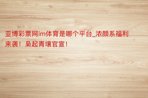 亚博彩票网im体育是哪个平台_浓颜系福利来袭！枭起青壤官宣！