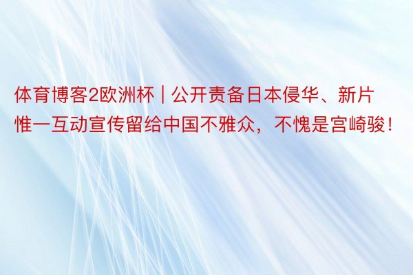 体育博客2欧洲杯 | 公开责备日本侵华、新片惟一互动宣传留给中国不雅众，不愧是宫崎骏！