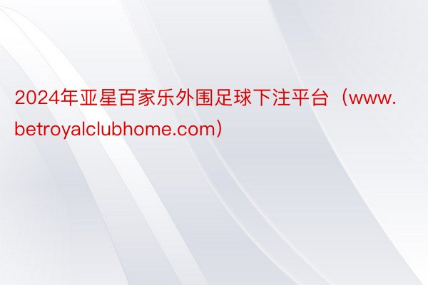 2024年亚星百家乐外围足球下注平台（www.betroyalclubhome.com）