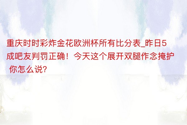 重庆时时彩炸金花欧洲杯所有比分表_昨日5成吧友判罚正确！今天这个展开双腿作念掩护 你怎么说？