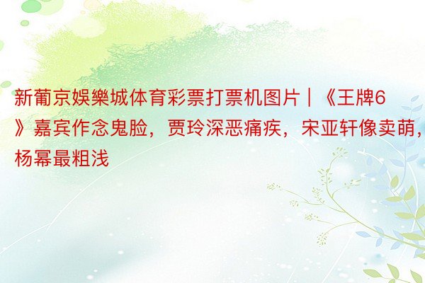 新葡京娛樂城体育彩票打票机图片 | 《王牌6》嘉宾作念鬼脸，贾玲深恶痛疾，宋亚轩像卖萌，杨幂最粗浅