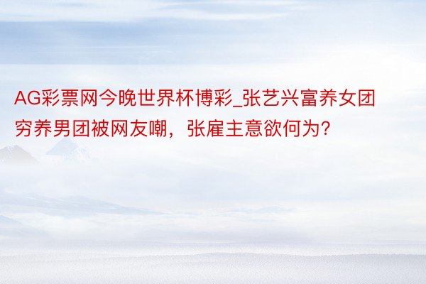 AG彩票网今晚世界杯博彩_张艺兴富养女团穷养男团被网友嘲，张雇主意欲何为？