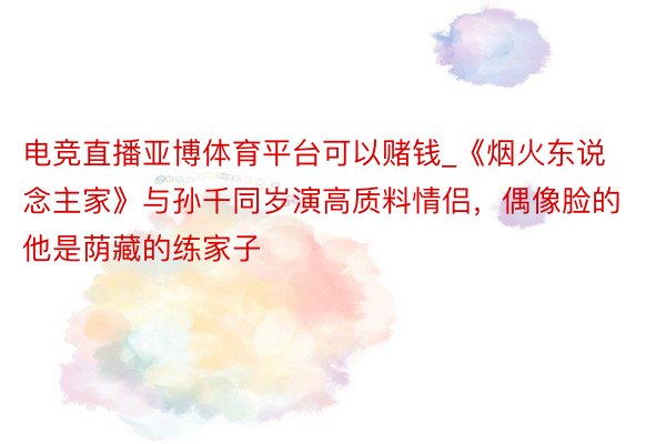 电竞直播亚博体育平台可以赌钱_《烟火东说念主家》与孙千同岁演高质料情侣，偶像脸的他是荫藏的练家子