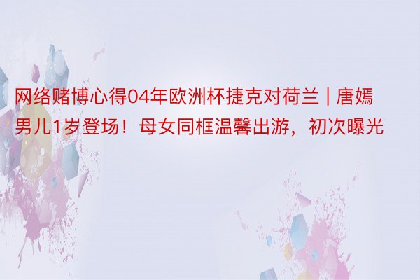 网络赌博心得04年欧洲杯捷克对荷兰 | 唐嫣男儿1岁登场！母女同框温馨出游，初次曝光