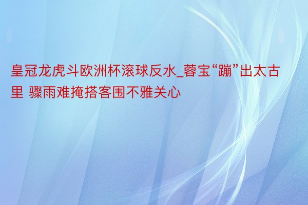 皇冠龙虎斗欧洲杯滚球反水_蓉宝“蹦”出太古里 骤雨难掩搭客围不雅关心