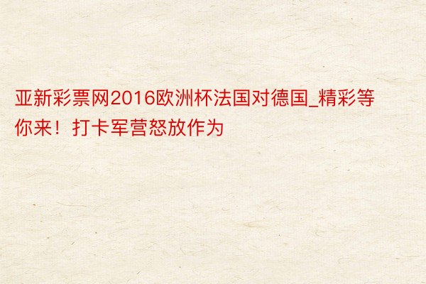亚新彩票网2016欧洲杯法国对德国_精彩等你来！打卡军营怒放作为