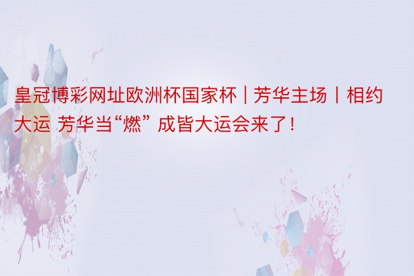皇冠博彩网址欧洲杯国家杯 | 芳华主场丨相约大运 芳华当“燃” 成皆大运会来了！