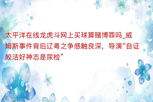 太平洋在线龙虎斗网上买球算赌博罪吗_威姆斯事件背后辽粤之争感触良深，导演“自证皎洁好神志是尿检”