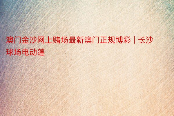 澳门金沙网上赌场最新澳门正规博彩 | 长沙球场电动蓬