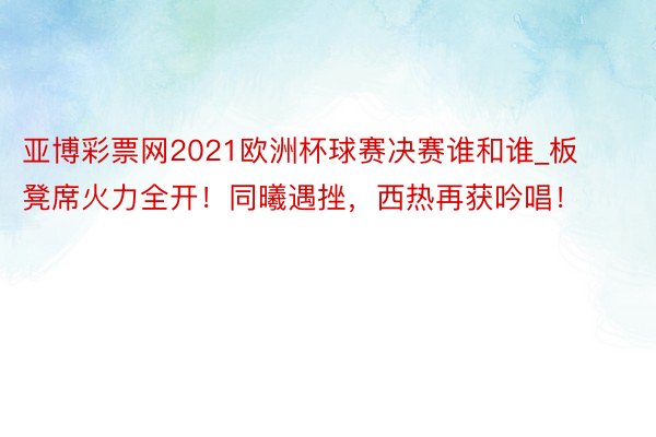 亚博彩票网2021欧洲杯球赛决赛谁和谁_板凳席火力全开！同曦遇挫，西热再获吟唱！