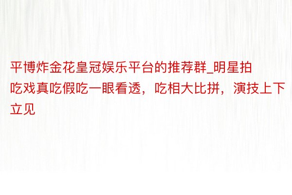 平博炸金花皇冠娱乐平台的推荐群_明星拍吃戏真吃假吃一眼看透，吃相大比拼，演技上下立见