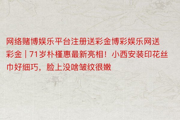 网络赌博娱乐平台注册送彩金博彩娱乐网送彩金 | 71岁朴槿惠最新亮相！小西安装印花丝巾好细巧，脸上没啥皱纹很嫩